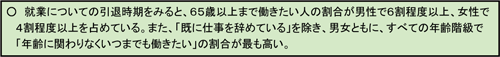 図５　就業についての引退及び引退時期：○ 就業についての引退時期をみると、６５歳以上まで働きたい人の割合が男性で６割程度以上、女性で４割程度以上を占めている。また、「既に仕事を辞めている」を除き、男女ともに、すべての年齢階級で
「年齢に関わりなくいつまでも働きたい」の割合が最も高い。