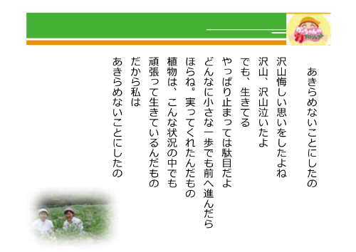 あきらめないことにしたの　沢山悔しい思いをしたよね　沢山、沢山泣いたよ　でも、生きてる　やっぱり止まっては駄目だよ　どんなに小さな一歩でも前へ進んだら　ほらね。実ってくれたんだもの　植物は、こんな状況の中でも　頑張って生きているんだもの　だから私は　あきらめないことにしたの