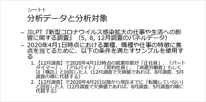 シート1 分析データと分析対象
・JILPT『新型コロナウイルス感染拡大の仕事や生活への影響に関する調査』(5, 8, 12月調査のパネルデータ)
・2020年4月1日時点における業種、職種や仕事の特徴に焦点を当てるために、以下の条件を満たすサンプルを使用する
1.【12月調査】で2020年4月1日時点の就業形態が「正社員」、「パートタイマー」、「アルバイト」、「契約社員」、「派遣労働者」もしくは「嘱託」と回答した人(12月調査で欠損値であれば、8月調査、5月調査の順に代替する)
2.【12月調査】で2020年4月2日以降から現在までに「転職していない」と回答した人(12月調査で欠損値であれば、8月調査、5月調査の順に代替する)