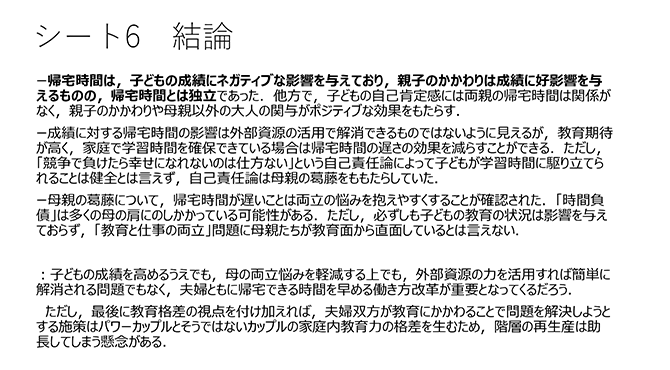 シート6　結論
ー帰宅時間は，子どもの成績にネガティブな影響を与えており，親子のかかわりは成績に好影響を与えるものの，帰宅時間とは独立であった．他方で，子どもの自己肯定感には両親の帰宅時間は関係がなく，親子のかかわりや母親以外の大人の関与がポジティブな効果をもたらす．
ー成績に対する帰宅時間の影響は外部資源の活用で解消できるものではないように見えるが，教育期待が高く，家庭で学習時間を確保できている場合は帰宅時間の遅さの効果を減らすことができる．ただし，「競争で負けたら幸せになれないのは仕方ない」という自己責任論によって子どもが学習時間に駆り立てられることは健全とは言えず，自己責任論は母親の葛藤をももたらしていた．
ー母親の葛藤について，帰宅時間が遅いことは両立の悩みを抱えやすくすることが確認された．「時間負債」は多くの母の肩にのしかかっている可能性がある．ただし，必ずしも子どもの教育の状況は影響を与えておらず，「教育と仕事の両立」問題に母親たちが教育面から直面しているとは言えない．
：子どもの成績を高めるうえでも，母の両立悩みを軽減する上でも，外部資源の力を活用すれば簡単に解消される問題でもなく，夫婦ともに帰宅できる時間を早める働き方改革が重要となってくるだろう．
ただし，最後に教育格差の視点を付け加えれば，夫婦双方が教育にかかわることで問題を解決しようとする施策はパワーカップルとそうではないカップルの家庭内教育力の格差を生むため，階層の再生産は助長してしまう懸念がある．