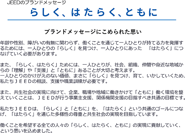 JEEDのブランドメッセージ
らしく、はたらく、ともに
ブランドメッセージにこめられた思い
年齢や性別、障がいの有無に関わらず、働くことを通じて一人ひとりが持てる力を発揮するためには、一人ひとりの「らしく」を見つけ、一人ひとりにあった「はたらく」につなげていく必要があります。
また、「らしく、はたらく」ためには、一人ひとりが、社会、組織、仲間や身近な地域からの「理解」や「支援」と「ともに」あることが大切と考えます。
一人ひとりのかけがえのない価値、まさに「らしく」を見つけ、育て、いかしていくため、私たちＪＥＥＤの相談、支援や職業訓練が必要です。
また、共生社会の実現に向けて、企業、職場や地域に働きかけて「ともに」働く環境を整えていくことは、ＪＥＥＤが行う事業主支援、関係機関支援の目指すべき共通の目標です。
私たちＪＥＥＤは、「らしく」と「ともに」を、「はたらく」という共通のゴールにつなげ、「はたらく」を通じた多様性の尊重と共生社会の実現を目指しています。
働くことを希望する全ての人々の「らしく、はたらく、ともに」の実現に貢献していく、という思いを込めました。