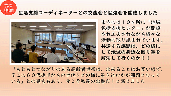 学習会人材育成
生活支援コーディネーターとの交流会と勉強会を開催しました
市内には10ヶ所に「地域包括支援センター」が開設され工夫されながら様々な活動に取り組まれています。共通する課題は、どの様にして地域の身近な困り事を解決して行くのか！！
「もともとつながりのある高齢者世帯は、出来ることはお互い様で、そこに60代後半からの世代をどの様に巻き込むかが課題となっている」との発言もあり、今こそ私達の出番だ！と感じました