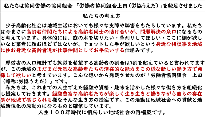 私たちは協同労働の協同組合　「労働者協同組合上田（労協うえだ）」を発足させました
私たちの考え方
少子高齢化社会は地域生活においても様々な支障や弊害をもたらしています。私たちは今まさに高齢者仲間たちによる高齢者同士の助け合いが、問題解決の糸口になるものと考えています。具体的には、庭の木を切りたい・草刈りしてほしい・ここに棚が欲しいなど業者に頼むほどではないが、チョットした手が欲しいという身近な相談事を地域に住む身近な高齢者達が仕事仲間としてお手伝いする仕組みです。 
厚労省の人口統計でも就労を希望する高齢者の割合は7割を超えていると言われてますが、この地域のまだまだ元気な高齢者たちの潜在的な能力をこの様な新しい働き方で発揮して欲しいと考えています。こんな想いから発足させたのが「労働者協同組合　上田（略称:労協うえだ）」です。
私たちは、これまでの人生でえた経験や資格・趣味を活かした様々な働き方を組織化し提案して行きます。経験豊富な高齢者たちが楽しく生き生きと働きながら自らの存在感が地域で感じられる様なそんな生き方の提案です。この活動は地域社会への貢献と地域活性化の原動力になるものと確信しています。
人生１００年時代に相応しい地域社会の再構築です。