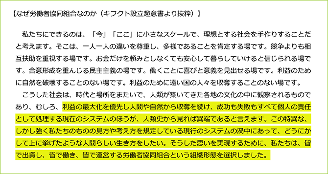 【なぜ労働者協同組合なのか（キフクト設立趣意書より抜粋）】
私たちにできるのは、「今」「ここ」に小さなスケールで、理想とする社会を手作りすることだと考えます。そこは、一人一人の違いを尊重し、多様であることを肯定する場です。競争よりも相互扶助を重視する場です。お金だけを頼みとしなくても安心して暮らしていけると信じられる場です。合意形成を重んじる民主主義の場です。働くことに喜びと意義を見出せる場です。利益のために自然を破壊することのない場です。利益のために遠い国の人々を収奪することのない場です。
こうした社会は、時代と場所をまたいで、人類が築いてきた各地の文化の中に観察されるものであり、むしろ、利益の最大化を優先し人間や自然から収奪を続け、成功も失敗もすべて個人の責任として処理する現在のシステムのほうが、人類史から見れば異端であると言えます。この特異な、しかし強く私たちのものの見方や考え方を規定している現行のシステムの渦中にあって、どうにかして上に挙げたような人間らしい生き方をしたい。そうした思いを実現するために、私たちは、皆で出資し、皆で働き、皆で運営する労働者協同組合という組織形態を選択しました。