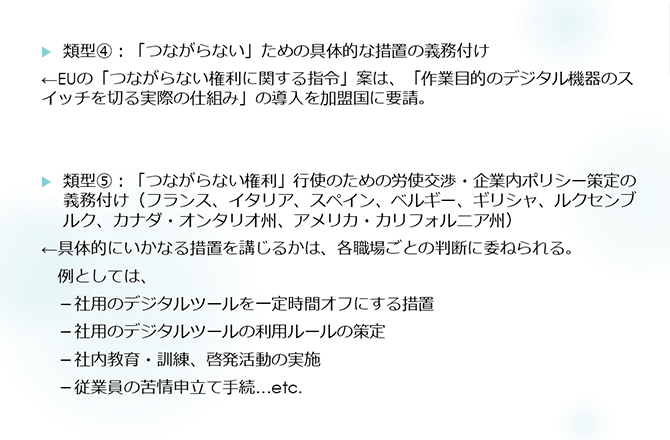 類型④：「つながらない」ための具体的な措置の義務付け
←EUの「つながらない権利に関する指令」案は、「作業目的のデジタル機器のスイッチを切る実際の仕組み」の導入を加盟国に要請。
類型⑤：「つながらない権利」行使のための労使交渉・企業内ポリシー策定の義務付け（フランス、イタリア、スペイン、ベルギー、ギリシャ、ルクセンブルク、カナダ・オンタリオ州、アメリカ・カリフォルニア州）
←具体的にいかなる措置を講じるかは、各職場ごとの判断に委ねられる。
　例としては、
　－社用のデジタルツールを一定時間オフにする措置
　－社用のデジタルツールの利用ルールの策定
　－社内教育・訓練、啓発活動の実施
　－従業員の苦情申立て手続…etc.