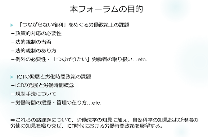 本フォーラムの目的
「つながらない権利」をめぐる労働政策上の課題
－政策的対応の必要性
－法的規制の当否
－法的規制のあり方
－例外の必要性・「つながりたい」労働者の取り扱い…etc.
ICTの発展と労働時間政策の課題
－ICTの発展と労働時間概念
－規制手法について
－労働時間の把握・管理の在り方…etc.
⇒これらの諸課題について、労働法学の知見に加え、自然科学の知見および現場の労使の知見を織り交ぜ、ICT時代における労働時間政策を展望する。