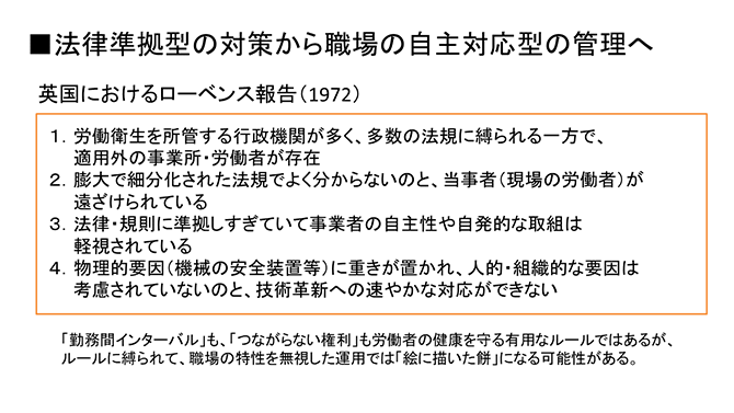 ■法律準拠型の対策から職場の自主対応型の管理へ
英国におけるローベンス報告（1972）
１．労働衛生を所管する行政機関が多く、多数の法規に縛られる一方で、適用外の事業所・労働者が存在
２．膨大で細分化された法規でよく分からないのと、当事者（現場の労働者）が遠ざけられている
３．法律・規則に準拠しすぎていて事業者の自主性や自発的な取組は軽視されている
４．物理的要因（機械の安全装置等）に重きが置かれ、人的・組織的な要因は考慮されていないのと、技術革新への速やかな対応ができない
「勤務間インターバル」も、「つながらない権利」も労働者の健康を守る有用なルールではあるが、ルールに縛られて、職場の特性を無視した運用では「絵に描いた餅」になる可能性がある。