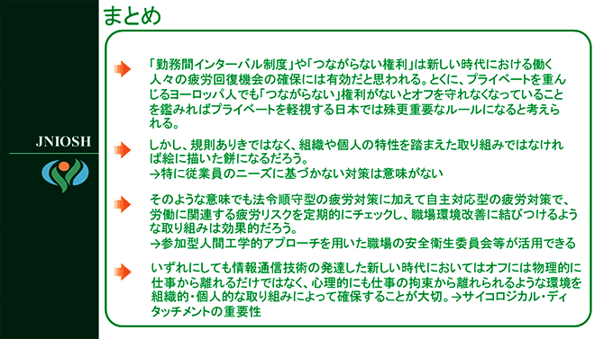 まとめ
・「勤務間インターバル制度」や「つながらない権利」は新しい時代における働く人々の疲労回復機会の確保には有効だと思われる。とくに、プライベートを重んじるヨーロッパ人でも「つながらない」権利がないとオフを守れなくなっていることを鑑みればプライベートを軽視する日本では殊更重要なルールになると考えられる。
・しかし、規則ありきではなく、組織や個人の特性を踏まえた取り組みではなければ絵に描いた餅になるだろう。→特に従業員のニーズに基づかない対策は意味がない
・そのような意味でも法令順守型の疲労対策に加えて自主対応型の疲労対策で、労働に関連する疲労リスクを定期的にチェックし、職場環境改善に結びつけるような取り組みは効果的だろう。→参加型人間工学的アプローチを用いた職場の安全衛生委員会等が活用できる
・いずれにしても情報通信技術の発達した新しい時代においてはオフには物理的に仕事から離れるだけではなく、心理的にも仕事の拘束から離れられるような環境を組織的・個人的な取り組みによって確保することが大切。→サイコロジカル・ディタッチメントの重要性