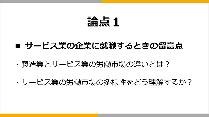 論点１
■ サービス業の企業に就職するときの留意点
・製造業とサービス業の労働市場の違いとは？
・サービス業の労働市場の多様性をどう理解するか？