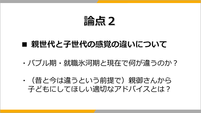 論点２
■ 親世代と子世代の感覚の違いについて
・バブル期・就職氷河期と現在で何が違うのか？
・（昔と今は違うという前提で）親御さんから子どもにしてほしい適切なアドバイスとは？