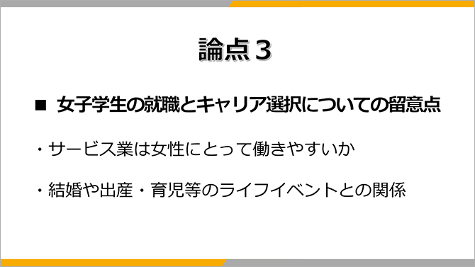 論点３
■ 女子学生の就職とキャリア選択についての留意点
・サービス業は女性にとって働きやすいか
・結婚や出産・育児等のライフイベントとの関係