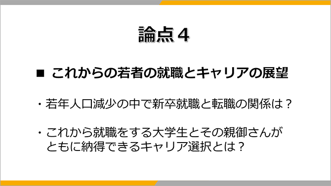 論点４
■ これからの若者の就職とキャリアの展望
・若年人口減少の中で新卒就職と転職の関係は？
・これから就職をする大学生とその親御さんがともに納得できるキャリア選択とは？