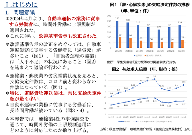 Ⅰ.はじめに
1．問題意識
＊2024年4月より、自動車運転の業務に従事する労働者に、時間外労働の上限規制が適用された。
＊これに伴い、改善基準告示も改正された。
＊改善基準告示の改正をめぐっては、自動車運転業務に従事する労働者に「過労死」が多いこと（図1）、「自動者運転の職業」は「人手不足」の状況にあること（図2）を踏まえて議論が行われた。
＊運輸業・郵便業の労災補償状況を見ると、支給決定件数は、コロナ前と変わらない件数になっている（図1）。
＊特に、道路貨物運送業は、常に支給決定件数が最も多い。
＊自動車運転の業務に従事する労働者は、長時間労働が続いている（図3・4）。
＊本報告では、運輸業4社の事例調査を通じて、時間外労働の上限規制適用にどのように対応したのか取り上げる。
図1　「脳・心臓疾患」の支給決定件数の推移（年、単位：件）（グラフ）出所：厚生労働省『過労死等の労災補償状況』より。
図2　有効求人倍率（年、単位：倍）（グラフ）出所：厚生労働省『一般職業紹介状況（職業安定業務統計）』より。