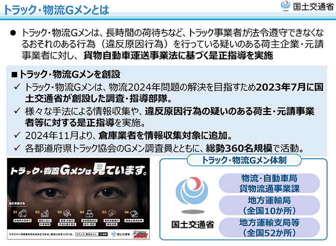 トラック・物流Gメンとは
トラック・物流Gメンは、長時間の荷待ちなど、トラック事業者が法令遵守できなくなるおそれのある行為（違反原因行為）を行っている疑いのある荷主企業・元請事業者に対し、貨物自動車運送事業法に基づく是正指導を実施