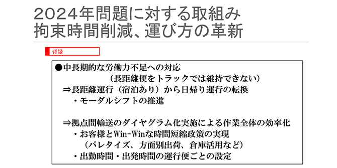 2024年問題に対する取組み 拘束時間削減、運び方の革新
背景
●中長期的な労働力不足への対応（長距離便をトラックでは維持できない）
⇒長距離運行（宿泊あり）から日帰り運行の転換
・モーダルシフトの推進
⇒拠点間輸送のダイヤグラム化実施による作業全体の効率化
・お客様とWin-Winな時間短縮政策の実現（パレタイズ、方面別出荷、倉庫活用など）
・出勤時間・出発時間の運行便ごとの設定
