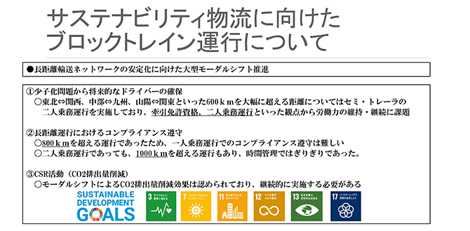 サステナビリティ物流に向けたブロックトレイン運行について
●長距離輸送ネットワークの安定化に向けた大型モーダルシフト推進
①少子化問題から将来的なドライバーの確保
〇東北⇔関西、中部⇔九州、山陽⇔関東といった600kmを大幅に超える距離についてはセミ・トレーラの二人乗務運行を実施しており、牽引免許資格、二人乗務運行といった観点から労働力の維持・継続に課題
②長距離運行におけるコンプライアンス遵守
〇800kmを超える運行であったため、一人乗務運行でのコンプライアンス遵守は難しい
〇二人乗務運行であっても、1000kmを超える運行もあり、時間管理ではぎりぎりであった。
③CSR活動（CO2排出量削減）
〇モーダルシフトによるCO2排出量削減効果は認められており、継続的に実施する必要がある