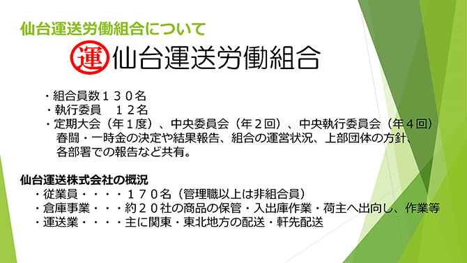 仙台運送労働組合について
・組合員数130名・執行委員12名・定期大会（年1度）、中央委員会（年2回）、中央執行委員会（年4回）春闘・一時金の決定や結果報告、組合の運営状況、上部団体の方針、各部署での報告など共有。
仙台運送株式会社の概況・従業員……170名（管理職以上は非組合員）・倉庫事業……約20社の商品の保管・入出庫作業・荷主へ出向し、作業等・運送業……主に関東・東北地方の配送・軒先配送