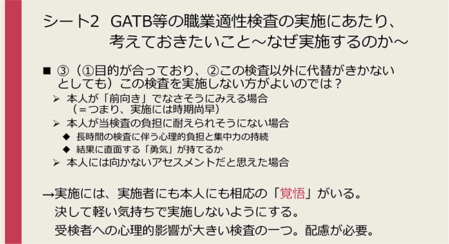 シート2 GATB等の職業適性検査の実施にあたり、考えておきたいこと～なぜ実施するのか～
③（①目的が合っており、②この検査以外に代替がきかないとしても）この検査を実施しない方がよいのでは？
→実施には、実施者にも本人にも相応の「覚悟」がいる。決して軽い気持ちで実施しないようにする。受検者への心理的影響が大きい検査の一つ。配慮が必要。